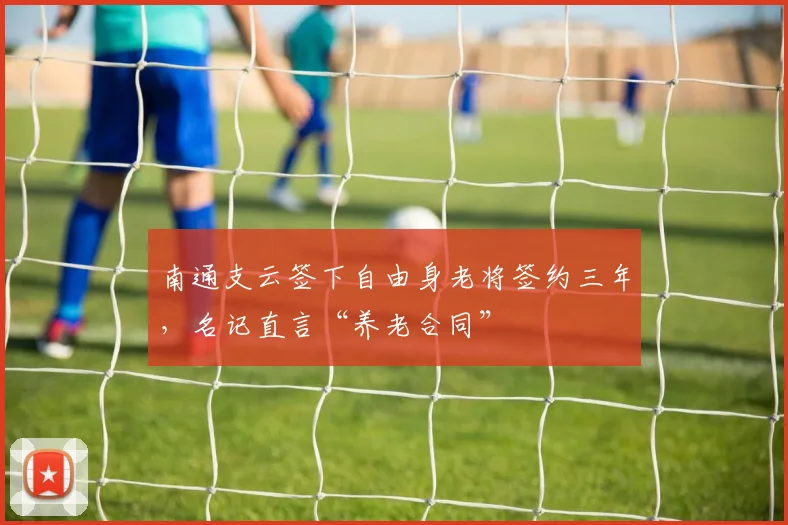 南通支云签下自由身老将签约三年,名记直言“养老合同”