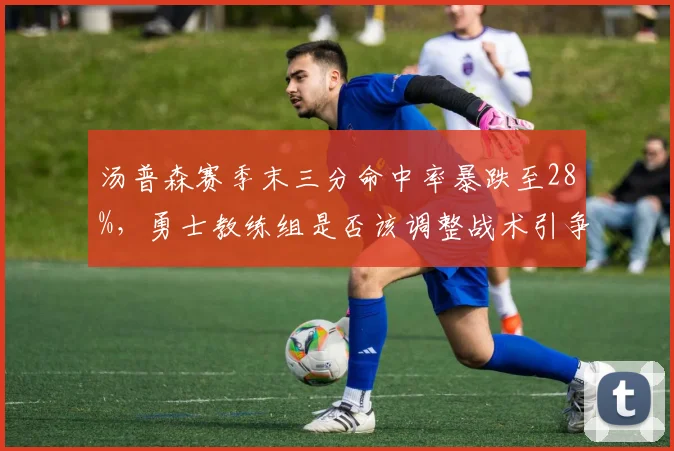汤普森赛季末三分命中率暴跌至28%,勇士教练组是否该调整战术引争论