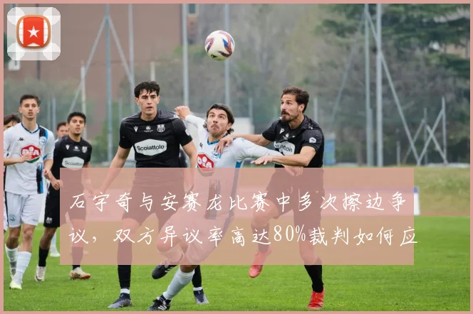 石宇奇与安赛龙比赛中多次擦边争议,双方异议率高达80%裁判如何应对?