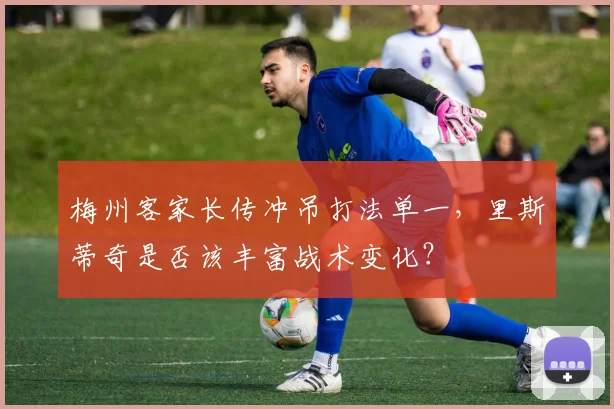 梅州客家长传冲吊打法单一,里斯蒂奇是否该丰富战术变化?