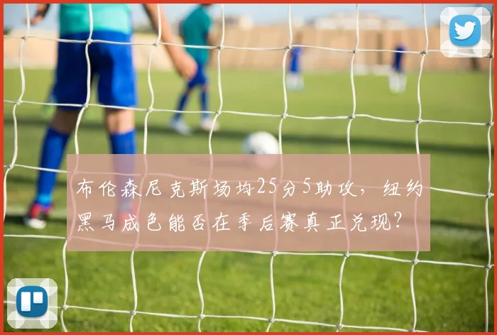 布伦森尼克斯场均25分5助攻,纽约黑马成色能否在季后赛真正兑现?