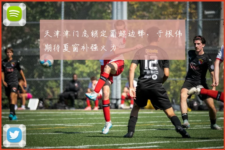 天津津门虎锁定葡超边锋,于根伟期待夏窗补强火力